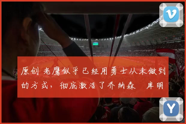 原创 老鹰似乎已经用勇士从未做到的方式,彻底激活了乔纳森・库明加