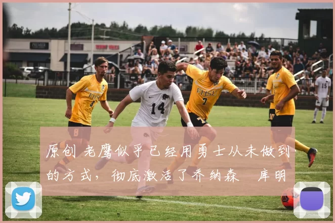 原创 老鹰似乎已经用勇士从未做到的方式，彻底激活了乔纳森・库明加