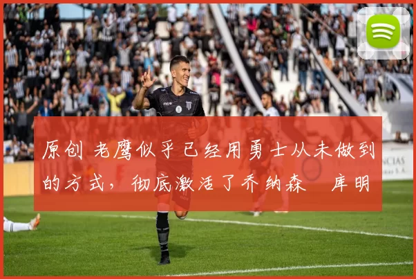 原创 老鹰似乎已经用勇士从未做到的方式,彻底激活了乔纳森・库明加