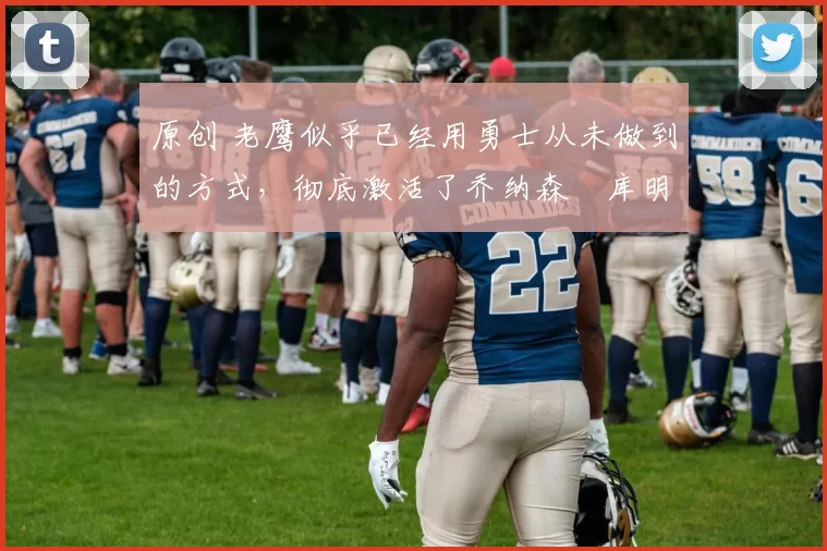 原创 老鹰似乎已经用勇士从未做到的方式，彻底激活了乔纳森・库明加