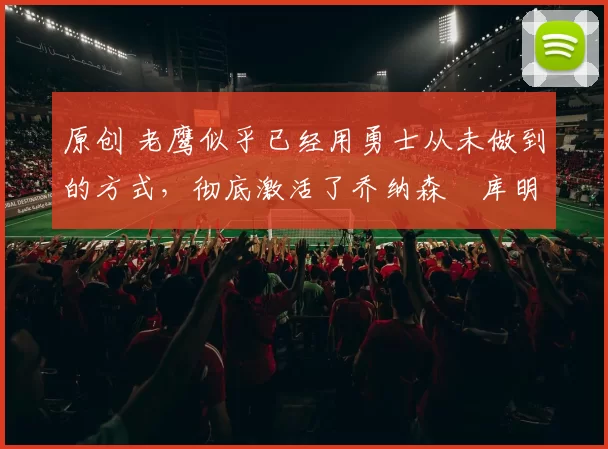 原创 老鹰似乎已经用勇士从未做到的方式，彻底激活了乔纳森・库明加