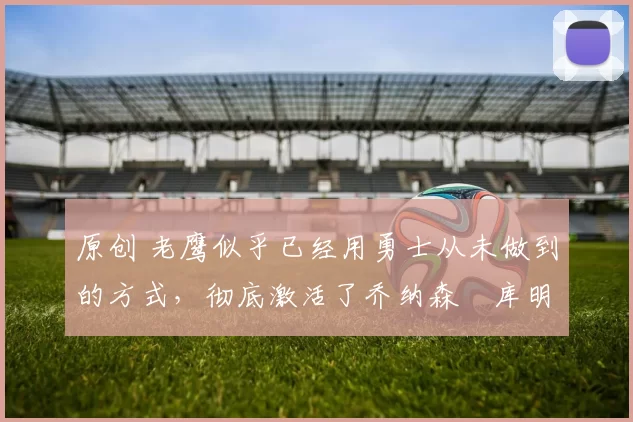 原创 老鹰似乎已经用勇士从未做到的方式，彻底激活了乔纳森・库明加