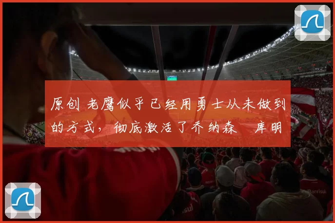 原创 老鹰似乎已经用勇士从未做到的方式,彻底激活了乔纳森・库明加