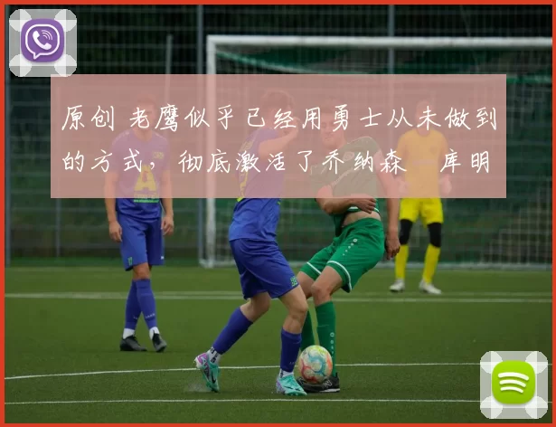 原创 老鹰似乎已经用勇士从未做到的方式，彻底激活了乔纳森・库明加