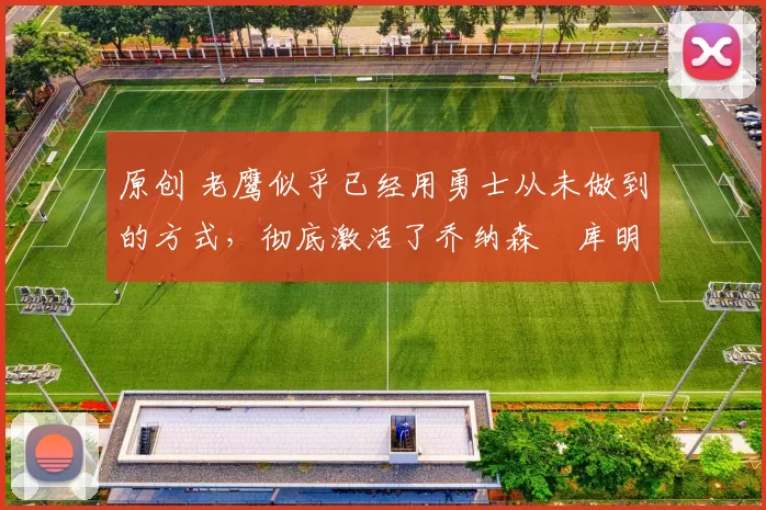 原创 老鹰似乎已经用勇士从未做到的方式,彻底激活了乔纳森・库明加