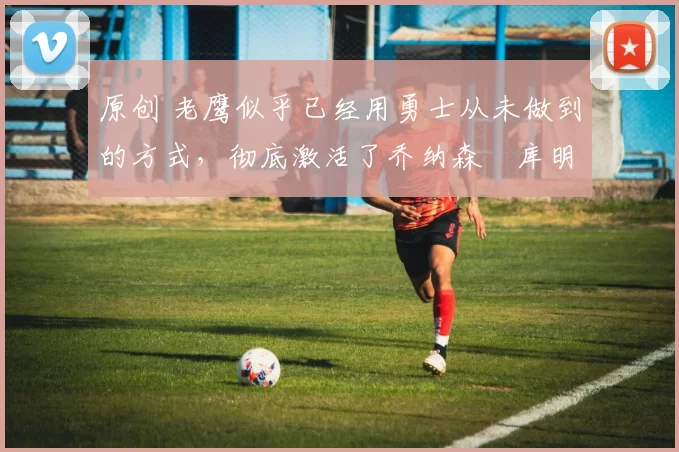 原创 老鹰似乎已经用勇士从未做到的方式,彻底激活了乔纳森・库明加