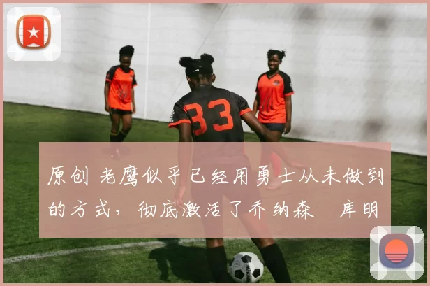 原创 老鹰似乎已经用勇士从未做到的方式，彻底激活了乔纳森・库明加