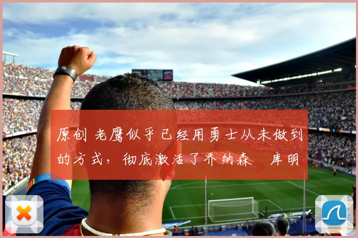 原创 老鹰似乎已经用勇士从未做到的方式,彻底激活了乔纳森・库明加