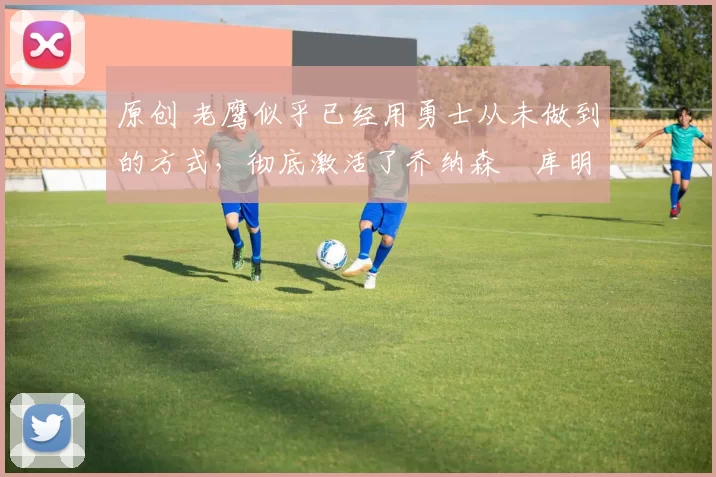 原创 老鹰似乎已经用勇士从未做到的方式，彻底激活了乔纳森・库明加