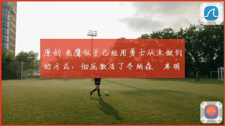 原创 老鹰似乎已经用勇士从未做到的方式，彻底激活了乔纳森・库明加