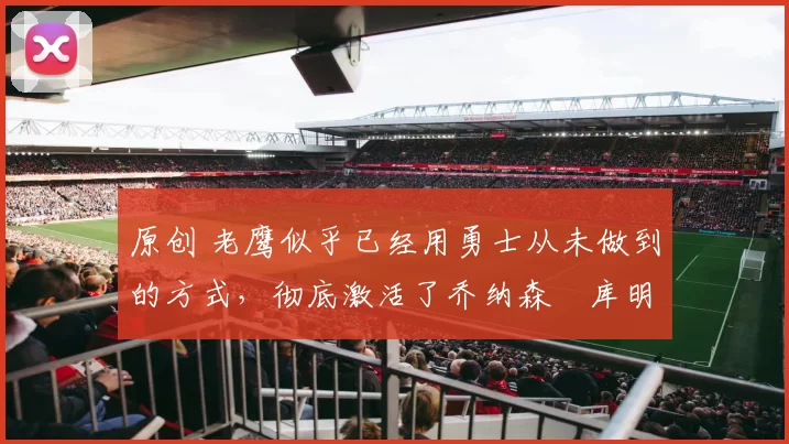 原创 老鹰似乎已经用勇士从未做到的方式，彻底激活了乔纳森・库明加