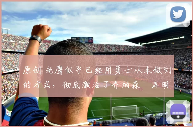 原创 老鹰似乎已经用勇士从未做到的方式，彻底激活了乔纳森・库明加