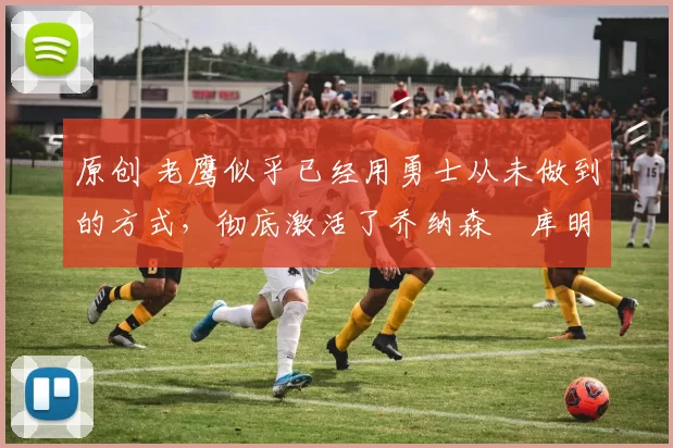 原创 老鹰似乎已经用勇士从未做到的方式,彻底激活了乔纳森・库明加