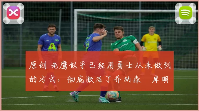 原创 老鹰似乎已经用勇士从未做到的方式,彻底激活了乔纳森・库明加