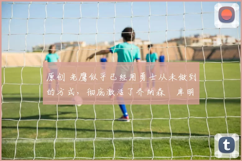 原创 老鹰似乎已经用勇士从未做到的方式,彻底激活了乔纳森・库明加