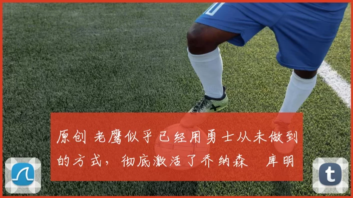 原创 老鹰似乎已经用勇士从未做到的方式，彻底激活了乔纳森・库明加