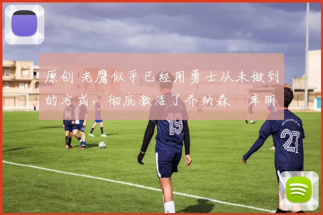 原创 老鹰似乎已经用勇士从未做到的方式，彻底激活了乔纳森・库明加