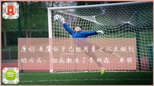 原创 老鹰似乎已经用勇士从未做到的方式,彻底激活了乔纳森・库明加