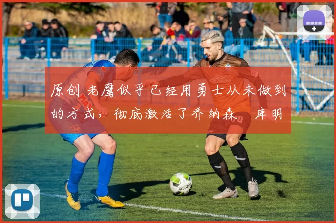 原创 老鹰似乎已经用勇士从未做到的方式,彻底激活了乔纳森・库明加