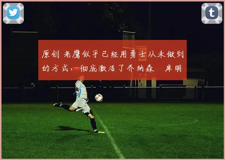 原创 老鹰似乎已经用勇士从未做到的方式,彻底激活了乔纳森・库明加