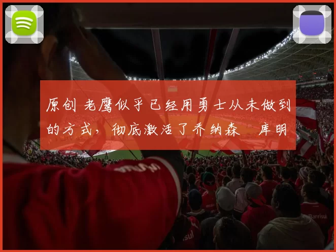 原创 老鹰似乎已经用勇士从未做到的方式，彻底激活了乔纳森・库明加