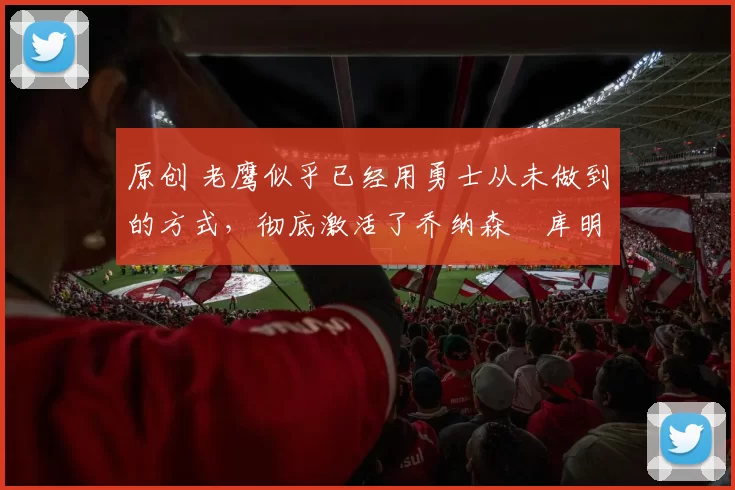 原创 老鹰似乎已经用勇士从未做到的方式，彻底激活了乔纳森・库明加