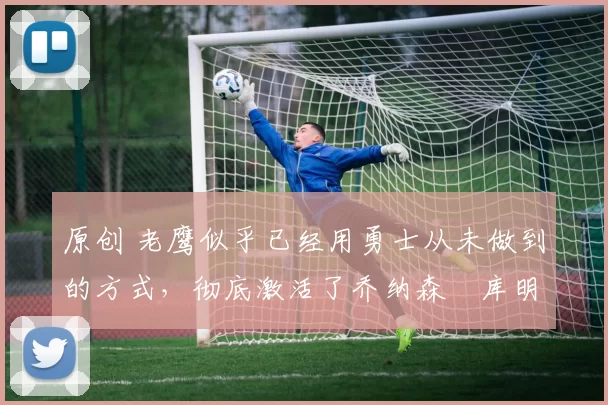 原创 老鹰似乎已经用勇士从未做到的方式,彻底激活了乔纳森・库明加