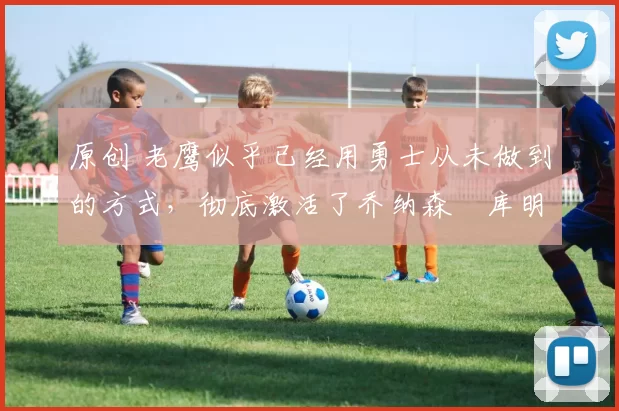 原创 老鹰似乎已经用勇士从未做到的方式,彻底激活了乔纳森・库明加