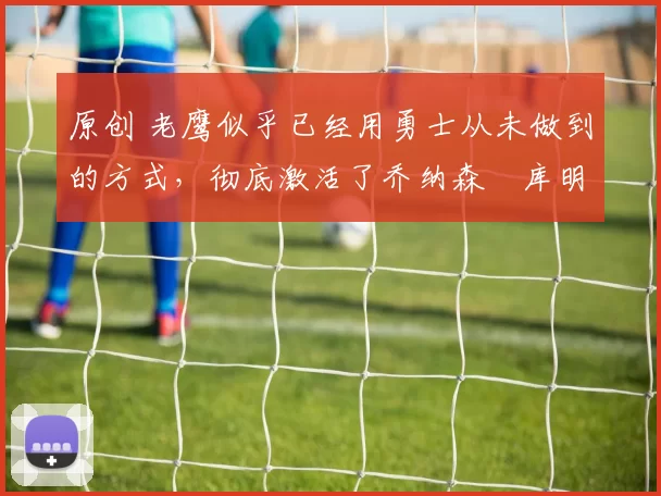 原创 老鹰似乎已经用勇士从未做到的方式,彻底激活了乔纳森・库明加