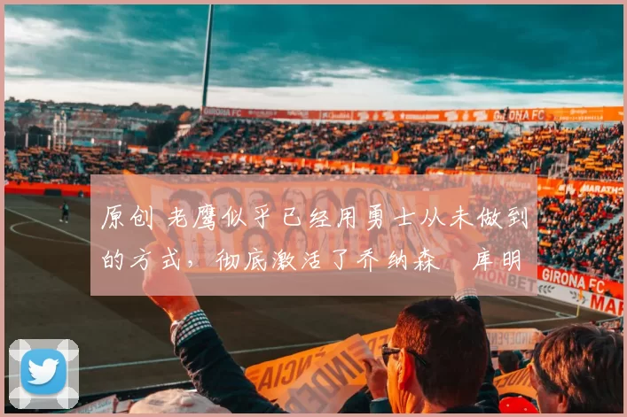 原创 老鹰似乎已经用勇士从未做到的方式，彻底激活了乔纳森・库明加