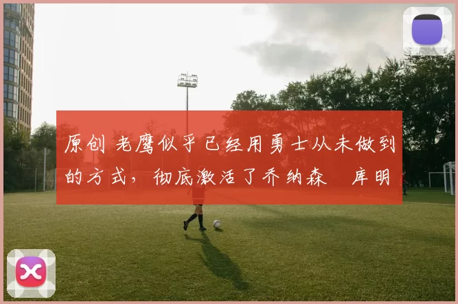 原创 老鹰似乎已经用勇士从未做到的方式,彻底激活了乔纳森・库明加