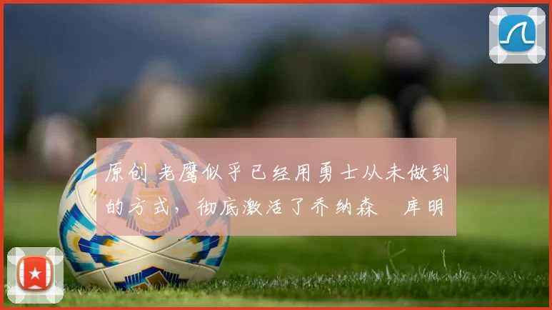 原创 老鹰似乎已经用勇士从未做到的方式,彻底激活了乔纳森・库明加