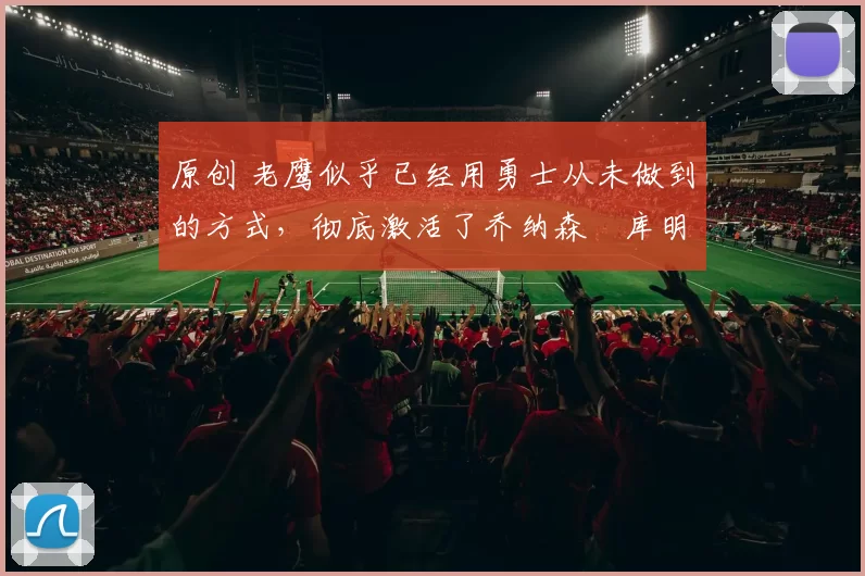 原创 老鹰似乎已经用勇士从未做到的方式,彻底激活了乔纳森・库明加