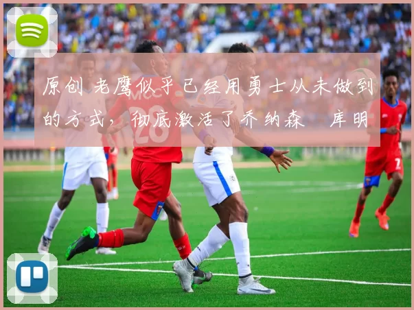 原创 老鹰似乎已经用勇士从未做到的方式,彻底激活了乔纳森・库明加