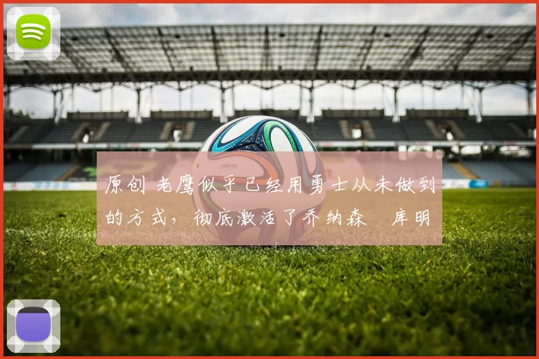 原创 老鹰似乎已经用勇士从未做到的方式，彻底激活了乔纳森・库明加