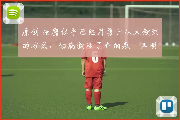 原创 老鹰似乎已经用勇士从未做到的方式，彻底激活了乔纳森・库明加