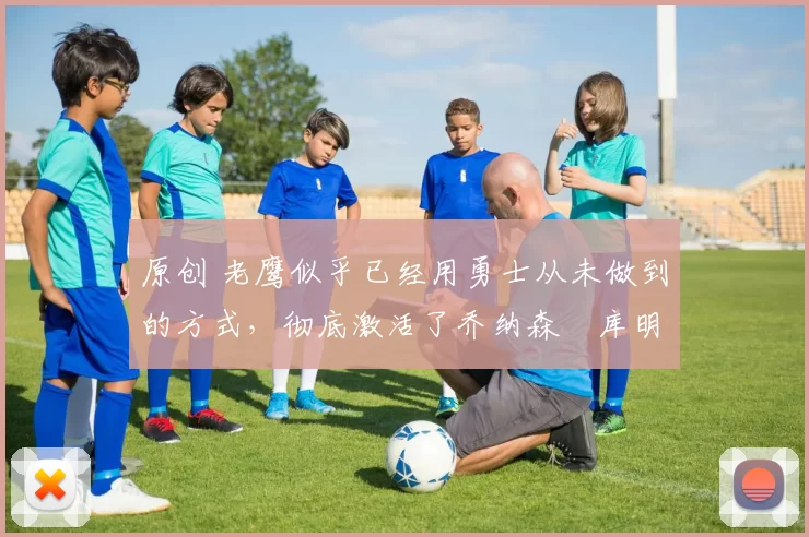 原创 老鹰似乎已经用勇士从未做到的方式，彻底激活了乔纳森・库明加