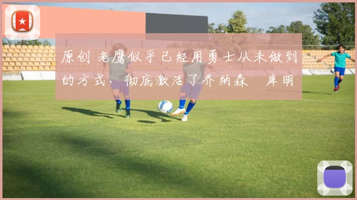 原创 老鹰似乎已经用勇士从未做到的方式，彻底激活了乔纳森・库明加