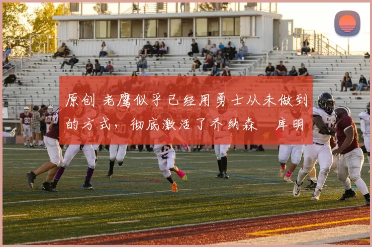 原创 老鹰似乎已经用勇士从未做到的方式，彻底激活了乔纳森・库明加