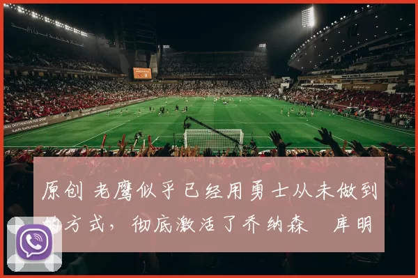 原创 老鹰似乎已经用勇士从未做到的方式,彻底激活了乔纳森・库明加