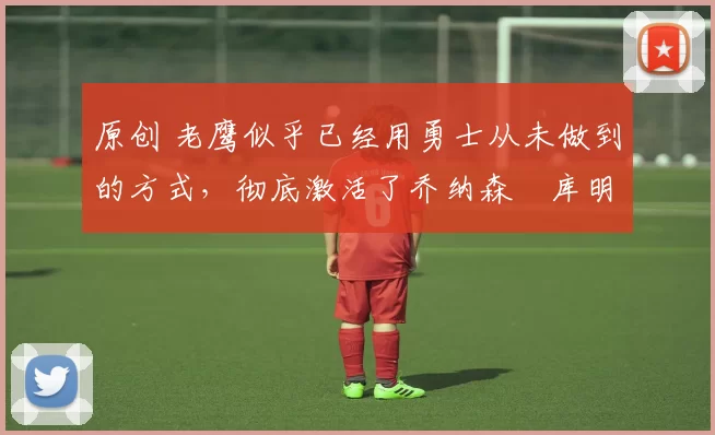 原创 老鹰似乎已经用勇士从未做到的方式,彻底激活了乔纳森・库明加