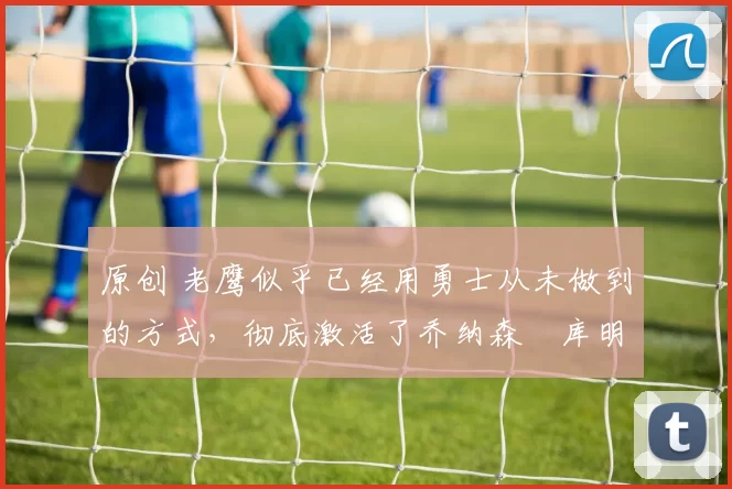 原创 老鹰似乎已经用勇士从未做到的方式，彻底激活了乔纳森・库明加