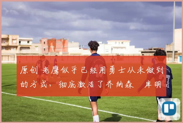 原创 老鹰似乎已经用勇士从未做到的方式，彻底激活了乔纳森・库明加