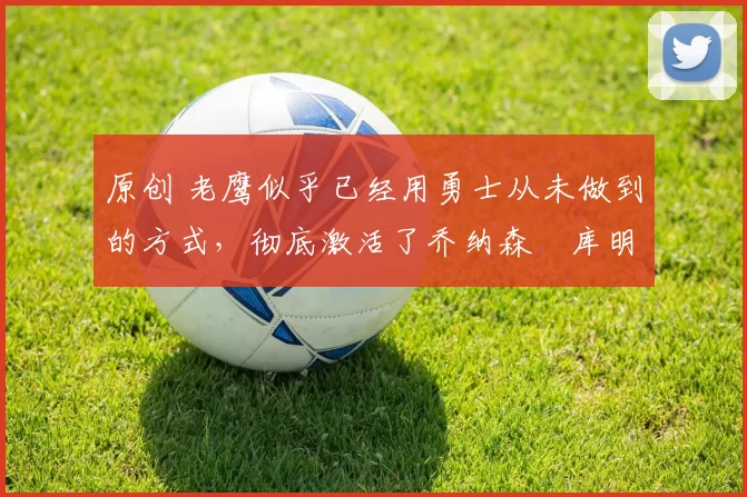 原创 老鹰似乎已经用勇士从未做到的方式，彻底激活了乔纳森・库明加