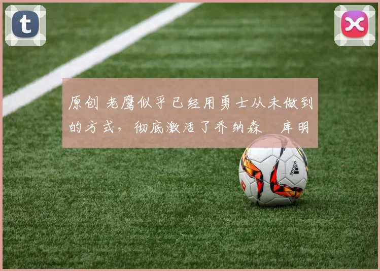 原创 老鹰似乎已经用勇士从未做到的方式,彻底激活了乔纳森・库明加