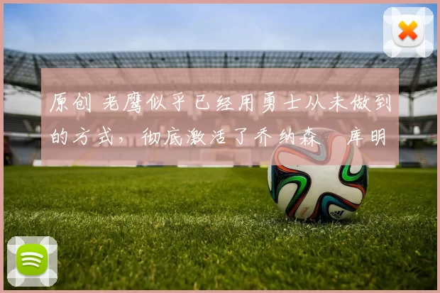 原创 老鹰似乎已经用勇士从未做到的方式，彻底激活了乔纳森・库明加