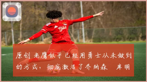 原创 老鹰似乎已经用勇士从未做到的方式,彻底激活了乔纳森・库明加