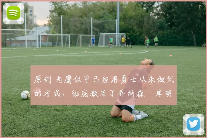 原创 老鹰似乎已经用勇士从未做到的方式，彻底激活了乔纳森・库明加