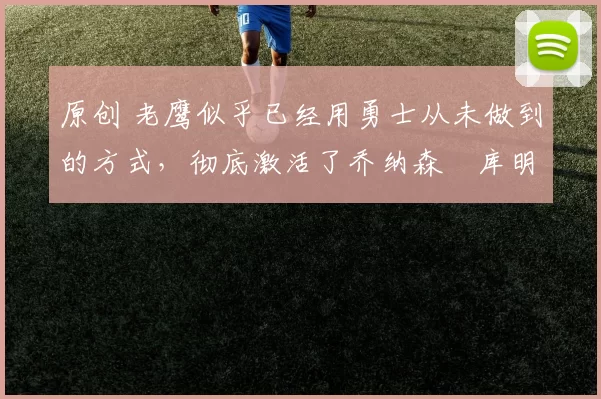 原创 老鹰似乎已经用勇士从未做到的方式，彻底激活了乔纳森・库明加