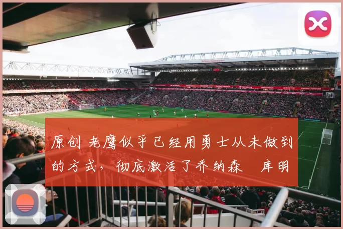 原创 老鹰似乎已经用勇士从未做到的方式,彻底激活了乔纳森・库明加